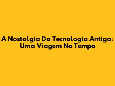 A Nostalgia Da Tecnologia Antiga: Uma Viagem No Tempo