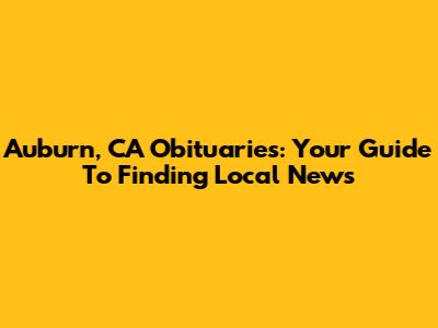 Auburn, CA Obituaries: Your Guide To Finding Local News