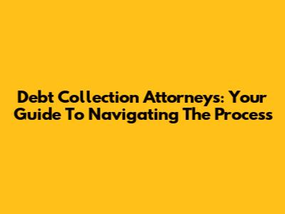 Debt Collection Attorneys: Your Guide To Navigating The Process
