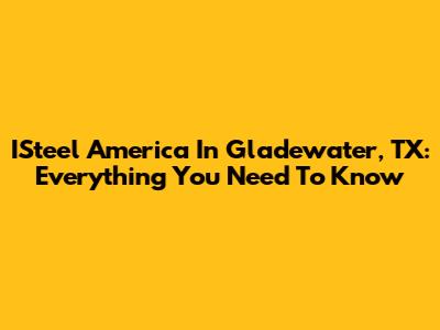ISteel America In Gladewater, TX: Everything You Need To Know